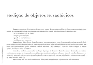 92
Medição de Objetos Museológicos
Para a documentação eficaz de peças do acervo do museu, são necessárias medidas do objeto, cuja terminologia possui
normas prefixadas e padronizadas. As dimensões dos objetos devem constar, necessariamente nos seguintes casos:
· ficha de identificação de acervo;
· etiqueta para exposição;
· guarda na reserva técnica ;
· embalagem para transporte.
Para medir um objeto deve-se dar preferência aos instrumentos rígidos como réguas, esquadros, réguas de metal, plásti-
co ou madeira; no caso de trenas usar as de material plástico ou metal, evitar metros dobráveis ou fitas métricas pois podem oca-
sionar alterações indesejáveis quanto às medidas. Deve-se posicionar a peça colocando-a sobre uma superfície segura, na posição
que lhe proporcione maior estabilidade.
As medidas recebem denominações em função da posição do observador diante do objeto e são tomadas em centíme-
tros (cm), com exceção de selos, moedas e medalhas, cujas medidas são dadas em milímetros (mm). O peso dos objetos deve ser
registrado; balanças de precisão devem ser usadas para aferir o peso de peças de ourivesaria, joalheiria e numismática, a unidade a
ser usada então é o grama (g).
Obras de arte têm suas medidas mensuradas nessa ordem: altura x largura x profundidade, em centímetros.
 