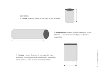 93
DEFINIÇÕES:
1- Altura: Dimensão vertical de um copo, do alto até a base.
2 - Comprimento: uma vez estabelecida a altura, o com-
primento é a maior extensão do objeto, sua dimensão
longitudinal.
3 - Largura: a menor dimensão de uma superfície plana
horizontal, em contraposição ao comprimento. Medida que
vai de um lado a outro da maior extensão do objeto.
 