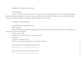 95
Modelo de Plano Diretor
1- INTRODUÇÃO
Descreve sucintamente o museu e seu serviços; o prédio, acervo e pessoal de que dispõe; como é dirigido; orçamento
disponível; principais realizações nos últimos cinco anos; definição clara de quem se beneficia com os serviços prestados pelo
museu; qual o tipo de resposta tem recebido por parte do público e dos parceiros.
2- MISSÃO - expressa claramente
3- DIAGNÓSTICO DA SITUAÇÃO ATUAL
Dados Essenciais:
Enumerar aqui todas as informações que possam ajudar a definir a escala de operação do museu e sua capacidade de se
desenvolver no futuro, por exemplo:
• Número de visitantes
• Número de funcionários/funções/categorias ou níveis
• Orçamento
• Extensão e variedade do acervo.
• Número e localização de prédios do museu (incluir um mapa)
Pontos chaves a serem abordados (no máximo seis):
1- _____________________________________
Fatores Críticos para o Sucesso (no máximo seis):
1______________________________________
 