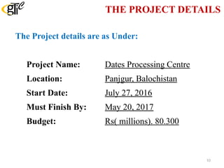 THE PROJECT DETAILS
The Project details are as Under:
Project Name: Dates Processing Centre
Location: Panjgur, Balochistan
Start Date: July 27, 2016
Must Finish By: May 20, 2017
Budget: Rs( millions). 80.300
10
 