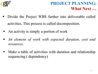 PROJECT PLANNING:
What Next …
 Divide the Project WBS further into deliverable called
activities. This process is called decomposition.
 An activity is simply a portion of work
 An element of work with expected duration, cost and
resources.
 Make a table of activities with duration and relationship
sequencing ( dependency)
14
 