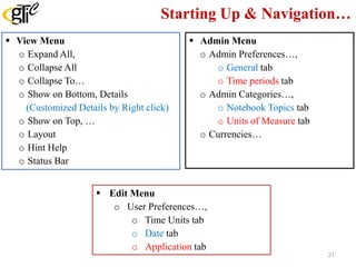 Starting Up & Navigation…
 View Menu
o Expand All,
o Collapse All
o Collapse To…
o Show on Bottom, Details
(Customized Details by Right click)
o Show on Top, …
o Layout
o Hint Help
o Status Bar
 Edit Menu
o User Preferences…,
o Time Units tab
o Date tab
o Application tab
 Admin Menu
o Admin Preferences…,
o General tab
o Time periods tab
o Admin Categories…,
o Notebook Topics tab
o Units of Measure tab
o Currencies…
21
 