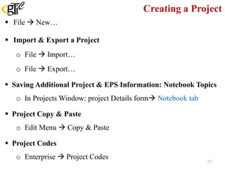 Creating a Project
 File  New…
 Import & Export a Project
o File  Import…
o File  Export…
 Saving Additional Project & EPS Information: Notebook Topics
o In Projects Window: project Details form Notebook tab
 Project Copy & Paste
o Edit Menu  Copy & Paste
 Project Codes
o Enterprise  Project Codes 23
 