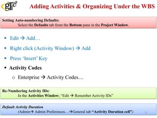 Adding Activities & Organizing Under the WBS
 Edit  Add…
 Right click (Activity Window)  Add
 Press ‘Insert’ Key
 Activity Codes
o Enterprise  Activity Codes…
Default Activity Duration
(Admin Admin Preferences…General tab “Activity Duration cell”)
Setting Auto-numbering Defaults:
Select the Defaults tab from the Bottom pane in the Project Window.
Re-Numbering Activity IDs:
In the Activities Window; “Edit  Renumber Activity IDs”
25
 