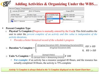 Adding Activities & Organizing Under the WBS…
 Percent Complete Type
o Physical % Complete (Progress is manually entered by the User): This field enables the
user to enter the percent complete of an activity and this value is independent of the
activity durations.
• Provides a better historical record of the schedule’s progress
o Duration % Complete = �
{𝑂𝑂𝑂𝑂𝑂𝑂 𝑂𝑂𝑂𝑂 𝑂𝑂 𝑂𝑂𝑂𝑂 𝐷𝐷𝐷𝐷𝐷𝐷𝐷𝐷𝐷𝐷𝐷𝐷𝐷𝐷 𝐷𝐷 𝑂𝑂𝑂𝑂 −𝑅𝑅𝑅𝑅𝑅𝑅𝑅𝑅𝑅𝑅𝑅𝑅𝑅𝑅𝑅𝑅𝑅𝑅 𝐷𝐷𝐷𝐷𝐷𝐷𝐷𝐷𝐷𝐷𝐷𝐷𝐷𝐷 𝐷𝐷 𝑅𝑅𝑅𝑅 }
𝑂𝑂𝑂𝑂𝑂𝑂 𝑂𝑂𝑂𝑂 𝑂𝑂 𝑂𝑂𝑂𝑂 𝐷𝐷𝐷𝐷𝐷𝐷𝐷𝐷𝐷𝐷𝐷𝐷𝐷𝐷 𝐷𝐷 (𝑂𝑂𝑂𝑂)
, 𝑂𝑂𝑂𝑂 > 𝑅𝑅𝑅𝑅
0, 𝑅𝑅𝑅𝑅 > 𝑂𝑂𝑂𝑂
o Units % Complete = �
𝐴𝐴𝐴𝐴𝐴𝐴𝐴𝐴𝐴𝐴𝐴𝐴 𝑈𝑈𝑈𝑈𝑈𝑈𝑈𝑈𝑈𝑈
𝐴𝐴𝐴𝐴𝐴𝐴𝐴𝐴𝐴𝐴𝐴𝐴 𝑈𝑈𝑈𝑈𝑈𝑈𝑈𝑈𝑈𝑈 + 𝑅𝑅𝑅𝑅𝑅𝑅𝑅𝑅𝑅𝑅𝑅𝑅𝑅𝑅𝑅𝑅𝑅𝑅 𝑈𝑈𝑈𝑈𝑈𝑈𝑈𝑈𝑈𝑈
𝑋𝑋 100
• For example: if an activity has a resource assigned 40 Hours, and the resource has
actually completed 30 Hours, the activity is 75% complete
Activity % Complete is always linked to the % Complete displayed on the Gantt Chart bars 27
 