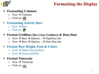 Formatting the Display
 Formatting Columns
o View  Columns
o Click on
 Formatting Activity Bars
o View  Bars
o Click on
 Format Gridlines (Bar Chart Gridlines) & Data Date
o View  Bars  Options… Sightlines tab
o View  Bars  Options… Data Date tab
 Format Row Height, Font & Colors
o View  Table Font and Row
o View  Group and Sort
 Format Timescale
o View  Timescale
o Click on
35
 