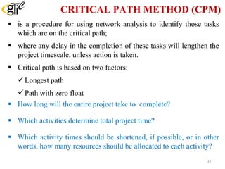CRITICAL PATH METHOD (CPM)
 is a procedure for using network analysis to identify those tasks
which are on the critical path;
 where any delay in the completion of these tasks will lengthen the
project timescale, unless action is taken.
 Critical path is based on two factors:
Longest path
Path with zero float
 How long will the entire project take to complete?
 Which activities determine total project time?
 Which activity times should be shortened, if possible, or in other
words, how many resources should be allocated to each activity?
41
 