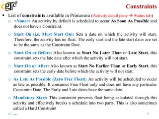 Constraints
 List of constraints available in Primavera (Activity detail pane  Status tab)
o <None>: An activity by default is scheduled to occur As Soon As Possible and
does not have a Constraint.
o Start On (i.e. Must Start On): Sets a date on which the activity will start.
Therefore, the activity has no float. The early start and the late start dates are set
to be the same as the Constraint Date.
o Start On or Before: Also known as Start No Later Than or Late Start, this
constraint sets the late date after which the activity will not start.
o Start On or After: Also known as Start No Earlier Than or Early Start, this
constraint sets the early date before which the activity will not start.
o As Late As Possible (Zero Free Float): An activity will be scheduled to occur
as late as possible. It consumes Free Float only and does not have any particular
Constraint Date. The Early and Late dates have the same date.
o Mandatory Start: This constraint prevents float being calculated through this
activity and effectively breaks a schedule into two parts. This is also sometimes
called a Hard Constraint
o … 47
 