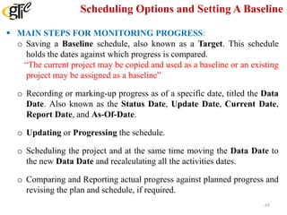 Scheduling Options and Setting A Baseline
 MAIN STEPS FOR MONITORING PROGRESS:
o Saving a Baseline schedule, also known as a Target. This schedule
holds the dates against which progress is compared.
“The current project may be copied and used as a baseline or an existing
project may be assigned as a baseline”
o Recording or marking-up progress as of a specific date, titled the Data
Date. Also known as the Status Date, Update Date, Current Date,
Report Date, and As-Of-Date.
o Updating or Progressing the schedule.
o Scheduling the project and at the same time moving the Data Date to
the new Data Date and recalculating all the activities dates.
o Comparing and Reporting actual progress against planned progress and
revising the plan and schedule, if required.
49
 