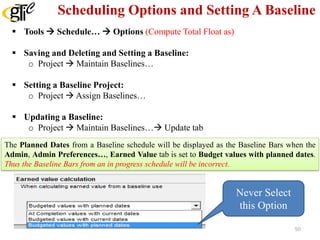 Scheduling Options and Setting A Baseline
 Tools  Schedule…  Options (Compute Total Float as)
 Saving and Deleting and Setting a Baseline:
o Project  Maintain Baselines…
 Setting a Baseline Project:
o Project  Assign Baselines…
 Updating a Baseline:
o Project  Maintain Baselines… Update tab
The Planned Dates from a Baseline schedule will be displayed as the Baseline Bars when the
Admin, Admin Preferences…, Earned Value tab is set to Budget values with planned dates.
Thus the Baseline Bars from an in progress schedule will be incorrect.
Never Select
this Option
50
 