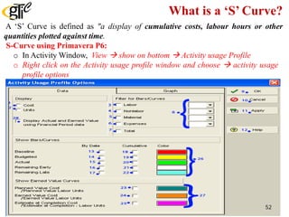 What is a ‘S’ Curve?
A ‘S’ Curve is defined as "a display of cumulative costs, labour hours or other
quantities plotted against time.
S-Curve using Primavera P6:
o In Activity Window, View  show on bottom  Activity usage Profile
o Right click on the Activity usage profile window and choose  activity usage
profile options
52
 