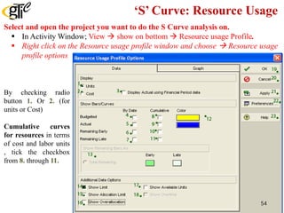 ‘S’ Curve: Resource Usage
Select and open the project you want to do the S Curve analysis on.
 In Activity Window; View  show on bottom  Resource usage Profile.
 Right click on the Resource usage profile window and choose  Resource usage
profile options
By checking radio
button 1. Or 2. (for
units or Cost)
Cumulative curves
for resources in terms
of cost and labor units
, tick the checkbox
from 8. through 11.
54
 