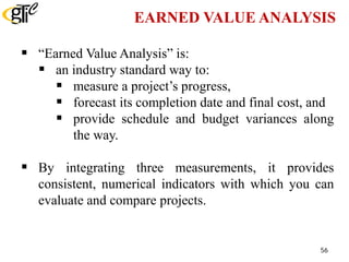 EARNED VALUE ANALYSIS
 “Earned Value Analysis” is:
 an industry standard way to:
 measure a project’s progress,
 forecast its completion date and final cost, and
 provide schedule and budget variances along
the way.
 By integrating three measurements, it provides
consistent, numerical indicators with which you can
evaluate and compare projects.
56
 
