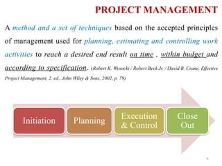 PROJECT MANAGEMENT
A method and a set of techniques based on the accepted principles
of management used for planning, estimating and controlling work
activities to reach a desired end result on time , within budget and
according to specification. (Robert K. Wysocki / Robert Beck Jr. / David B. Crane, Effective
Project Management, 2. ed., John Wiley & Sons, 2002, p. 79)
Initiation Planning
Execution
& Control
Close
Out
6
 