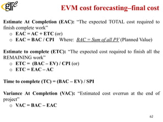 EVM cost forecasting–final cost
Estimate At Completion (EAC): “The expected TOTAL cost required to
finish complete work”
o EAC = AC + ETC (or)
o EAC = BAC / CPI Where: BAC = Sum of all PV (Planned Value)
Estimate to complete (ETC): “The expected cost required to finish all the
REMAINING work”
o ETC = (BAC – EV) / CPI (or)
o ETC = EAC – AC
Time to complete (TC) = (BAC – EV) / SPI
Variance At Completion (VAC): “Estimated cost overrun at the end of
project”
o VAC = BAC – EAC
62
 