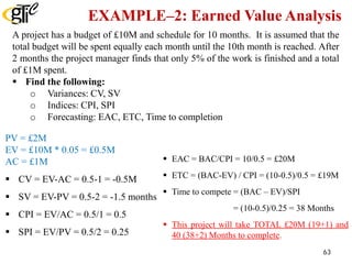 EXAMPLE–2: Earned Value Analysis
A project has a budget of £10M and schedule for 10 months. It is assumed that the
total budget will be spent equally each month until the 10th month is reached. After
2 months the project manager finds that only 5% of the work is finished and a total
of £1M spent.
 Find the following:
o Variances: CV, SV
o Indices: CPI, SPI
o Forecasting: EAC, ETC, Time to completion
PV = £2M
EV = £10M * 0.05 = £0.5M
AC = £1M
 CV = EV-AC = 0.5-1 = -0.5M
 SV = EV-PV = 0.5-2 = -1.5 months
 CPI = EV/AC = 0.5/1 = 0.5
 SPI = EV/PV = 0.5/2 = 0.25
 EAC = BAC/CPI = 10/0.5 = £20M
 ETC = (BAC-EV) / CPI = (10-0.5)/0.5 = £19M
 Time to compete = (BAC – EV)/SPI
= (10-0.5)/0.25 = 38 Months
 This project will take TOTAL £20M (19+1) and
40 (38+2) Months to complete.
63
 