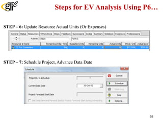 Steps for EV Analysis Using P6…
STEP – 6: Update Resource Actual Units (Or Expenses)
STEP – 7: Schedule Project, Advance Data Date
68
 