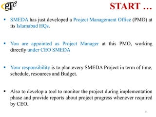 START …
 SMEDA has just developed a Project Management Office (PMO) at
its Islamabad HQs.
 You are appointed as Project Manager at this PMO, working
directly under CEO SMEDA
 Your responsibility is to plan every SMEDA Project in term of time,
schedule, resources and Budget.
 Also to develop a tool to monitor the project during implementation
phase and provide reports about project progress whenever required
by CEO.
8
 