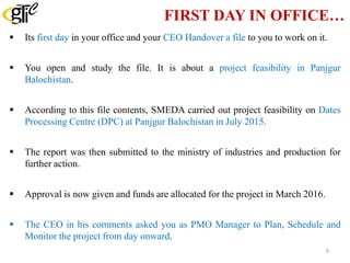 FIRST DAY IN OFFICE…
 Its first day in your office and your CEO Handover a file to you to work on it.
 You open and study the file. It is about a project feasibility in Panjgur
Balochistan.
 According to this file contents, SMEDA carried out project feasibility on Dates
Processing Centre (DPC) at Panjgur Balochistan in July 2015.
 The report was then submitted to the ministry of industries and production for
further action.
 Approval is now given and funds are allocated for the project in March 2016.
 The CEO in his comments asked you as PMO Manager to Plan, Schedule and
Monitor the project from day onward.
9
 