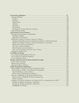 Características Biológicas .. . . . . . . . . . . . . . . . . . . . . . . . . . . . . . . . . . . . . . . . . . . . . . . . . . . . . . . . . . . . . . . . . . . . . . . . . . . . 98
Descrição Biológica.. . . . . . . . . . . . . . . . . . . . . . . . . . . . . . . . . . . . . . . . . . . . . . . . . . . . . . . . . . . . . . . . . . . . . . . . . . . . . . . . . . 101
Botânica.. . . . . . . . . . . . . . . . . . . . . . . . . . . . . . . . . . . . . . . . . . . . . . . . . . . . . . . . . . . . . . . . . . . . . . . . . . . . . . . . . . . . . . . . . . . . 101
Ictiofauna.. . . . . . . . . . . . . . . . . . . . . . . . . . . . . . . . . . . . . . . . . . . . . . . . . . . . . . . . . . . . . . . . . . . . . . . . . . . . . . . . . . . . . . . . . . 109
Herpetofauna.. . . . . . . . . . . . . . . . . . . . . . . . . . . . . . . . . . . . . . . . . . . . . . . . . . . . . . . . . . . . . . . . . . . . . . . . . . . . . . . . . . . . . . 118
Avifauna .. .. .. .. .. .. .. .. .. .. .. .. .. .. .. .. .. .. .. .. .. .. .. .. .. .. .. .. .. .. .. .. .. .. .. .. .. .. .. .. .. .. .. .. .. .. 125
Mastofauna.. . . . . . . . . . . . . . . . . . . . . . . . . . . . . . . . . . . . . . . . . . . . . . . . . . . . . . . . . . . . . . . . . . . . . . . . . . . . . . . . . . . . . . . . 130
Entomofauna .. . . . . . . . . . . . . . . . . . . . . . . . . . . . . . . . . . . . . . . . . . . . . . . . . . . . . . . . . . . . . . . . . . . . . . . . . . . . . . . . . . . . . . 138
Introdução de Animais Silvestres no Parque .. .. .. .. .. .. .. .. .. .. .. .. .. .. .. .. .. .. .. .. .. .. .. .. .. .. .. 149
Mapa de Biodiversidade.. . . . . . . . . . . . . . . . . . . . . . . . . . . . . . . . . . . . . . . . . . . . . . . . . . . . . . . . . . . . . . . . . . . . . . . . . . . . . . 150
Características Socioeconômicas .. . . . . . . . . . . . . . . . . . . . . . . . . . . . . . . . . . . . . . . . . . . . . . . . . . . . . . . . . . . . . . . . . . . . 153
Descrição Socioeconômica dos Municípios.. . . . . . . . . . . . . . . . . . . . . . . . . . . . . . . . . . . . . . . . . . . . . . . . . . . . . . . . . . 154
Município de Belém.. . . . . . . . . . . . . . . . . . . . . . . . . . . . . . . . . . . . . . . . . . . . . . . . . . . . . . . . . . . . . . . . . . . . . . . . . . . . . . . . 154
Município de Ananindeua.. .. .. .. .. .. .. .. .. .. .. .. .. .. .. .. .. .. .. .. .. .. .. .. .. .. .. .. .. .. .. .. .. .. .. .. .. 162
Perfil Socioeconômico no Interior e Entorno do Parque.. . . . . . . . . . . . . . . . . . . . . . . . . . . . . . . . . . . . . . . . . . . . 169
Dinâmica Demográfica, Estrutura Populacional, Emprego e Nível de Formação.. .. .. .. .. .. .. .. .. 169
Modelo de Ocupação do Interior e Entorno do Parque e sua Evolução .. . . . . . . . . . . . . . . . . . . . . . . . . . 174
Infraestrutura local e serviços básicos.. .. .. .. .. .. .. .. .. .. .. .. .. .. .. .. .. .. .. .. .. .. .. .. .. .. .. .. .. .. .. 175
Processos e Cadeias Produtivas.. . . . . . . . . . . . . . . . . . . . . . . . . . . . . . . . . . . . . . . . . . . . . . . . . . . . . . . . . . . . . . . . . . . . 183
Efeitos Negativos da Ação Humana.. .. .. .. .. .. .. .. .. .. .. .. .. .. .. .. .. .. .. .. .. .. .. .. .. .. .. .. .. .. .. .. 185
Visão das Comunidades do Entorno sobre o Parque .. . . . . . . . . . . . . . . . . . . . . . . . . . . . . . . . . . . . . . . . . . . . . . 194
Mapeamento Institucional.. .. .. .. .. .. .. .. .. .. .. .. .. .. .. .. .. .. .. .. .. .. .. .. .. .. .. .. .. .. .. .. .. .. .. .. .. .. 197
Uso Público do Parque.. .. .. .. .. .. .. .. .. .. .. .. .. .. .. .. .. .. .. .. .. .. .. .. .. .. .. .. .. .. .. .. .. .. .. .. .. .. .. .. 202
Uso do Parque pela População do Entorno.. . . . . . . . . . . . . . . . . . . . . . . . . . . . . . . . . . . . . . . . . . . . . . . . . . . . . . . . . . 202
Uso do Parque por Visitantes Regulares.. .. .. .. .. .. .. .. .. .. .. .. .. .. .. .. .. .. .. .. .. .. .. .. .. .. .. .. .. .. .. 203
Uso por Visitantes Oficiais.. .. .. .. .. .. .. .. .. .. .. .. .. .. .. .. .. .. .. .. .. .. .. .. .. .. .. .. .. .. .. .. .. .. .. .. .. .. 213
Situação Atual da Gestão do Parque Estadual do Utinga.. . . . . . . . . . . . . . . . . . . . . . . . . . . . . . . . . . . . . . . . . . 216
Corpo Técnico do Parque.. . . . . . . . . . . . . . . . . . . . . . . . . . . . . . . . . . . . . . . . . . . . . . . . . . . . . . . . . . . . . . . . . . . . . . . . . . . . 216
Infraestrutura do Parque.. .. .. .. .. .. .. .. .. .. .. .. .. .. .. .. .. .. .. .. .. .. .. .. .. .. .. .. .. .. .. .. .. .. .. .. .. .. .. 216
Situação Fundiária do Parque .. .. .. .. .. .. .. .. .. .. .. .. .. .. .. .. .. .. .. .. .. .. .. .. .. .. .. .. .. .. .. .. .. .. .. .. 221
Análise Integrada dos Diagnósticos.. . . . . . . . . . . . . . . . . . . . . . . . . . . . . . . . . . . . . . . . . . . . . . . . . . . . . . . . . . . . . . . . . . 224
Oportunidades e Potenciais do Parque Estadual do Utinga.. .. .. .. .. .. .. .. .. .. .. .. .. .. .. .. .. .. .. .. .. 225
Potencial de Uso Público e Envolvimento da População.. . . . . . . . . . . . . . . . . . . . . . . . . . . . . . . . . . . . . . . . . . 225
Potencial Biológico em Área Urbana.. . . . . . . . . . . . . . . . . . . . . . . . . . . . . . . . . . . . . . . . . . . . . . . . . . . . . . . . . . . . . . 226
Belezas Cênicas e Benefícios Ecossistêmicos.. . . . . . . . . . . . . . . . . . . . . . . . . . . . . . . . . . . . . . . . . . . . . . . . . . . . . . 229
Ameaças e Fragilidades do Parque Estadual do Utinga.. . . . . . . . . . . . . . . . . . . . . . . . . . . . . . . . . . . . . . . . . . . . . . 230
Impactos sobre a Qualidade dA Água dos Mananciais.. . . . . . . . . . . . . . . . . . . . . . . . . . . . . . . . . . . . . . . . . . . . 230
Pressão Antrópica.. . . . . . . . . . . . . . . . . . . . . . . . . . . . . . . . . . . . . . . . . . . . . . . . . . . . . . . . . . . . . . . . . . . . . . . . . . . . . . . . . . 230
Avaliação da Categoria de Manejo e dos Limites da UC e sua importância ao SNUC.. .. .. .. .. .. .. 230
Princípio da Vedação do Retrocesso Ambiental.. .. .. .. .. .. .. .. .. .. .. .. .. .. .. .. .. .. .. .. .. .. .. .. .. .. 231
Proteção dos Mananciais Bolonha e Água Preta.. . . . . . . . . . . . . . . . . . . . . . . . . . . . . . . . . . . . . . . . . . . . . . . . . . 232
Possibilidade de Visitação.. . . . . . . . . . . . . . . . . . . . . . . . . . . . . . . . . . . . . . . . . . . . . . . . . . . . . . . . . . . . . . . . . . . . . . . . . . 233
 