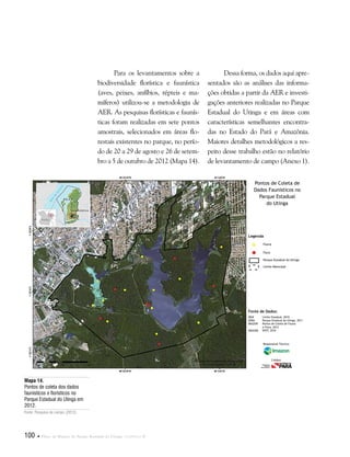100  Plano de Manejo do Parque Estadual do Utinga . Capítulo II
Para os levantamentos sobre a
biodiversidade florística e faunística
(aves, peixes, anfíbios, répteis e ma-
míferos) utilizou-se a metodologia de
AER. As pesquisas florísticas e faunís-
ticas foram realizadas em sete pontos
amostrais, selecionados em áreas flo-
restais existentes no parque, no perío-
do de 20 a 29 de agosto e 26 de setem-
bro a 5 de outubro de 2012 (Mapa 14).
Fonte de Dados:
IBGE Limite Estadual, 2010
SEMA Parque Estadual do Utinga, 2011
IMAZON Pontos de Coleta de Fauna
e Flora, 2012
IMAGEM SPOT, 2010
Legenda
Fauna
Flora
Parque Estadual do Utinga
Limite Manicipal
Pontos de Coleta de
Dados Faunísticos no
Parque Estadual
do Utinga
Responsável Técnico:
Crédito:
Dessa forma, os dados aqui apre-
sentados são as análises das informa-
ções obtidas a partir da AER e investi-
gações anteriores realizadas no Parque
Estadual do Utinga e em áreas com
características semelhantes encontra-
das no Estado do Pará e Amazônia.
Maiores detalhes metodológicos a res-
peito desse trabalho estão no relatório
de levantamento de campo (Anexo 1).
Mapa 14.
Pontos de coleta dos dados
faunísticos e florísticos no
Parque Estadual do Utinga em
2012.
Fonte: Pesquisa de campo (2012).
 