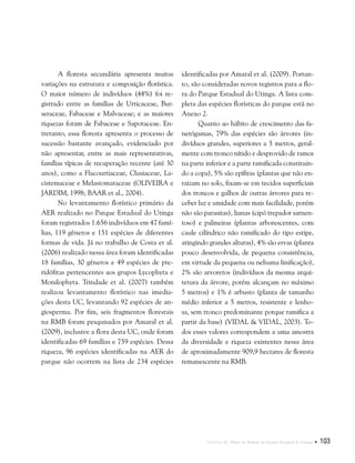 Capítulo II . Plano de Manejo do Parque Estadual do Utinga  103
A floresta secundária apresenta muitas
variações na estrutura e composição florística.
O maior número de indivíduos (44%) foi re-
gistrado entre as famílias de Urticaceae, Bur-
seraceae, Fabaceae e Malvaceae; e as maiores
riquezas foram de Fabaceae e Sapotaceae. En-
tretanto, essa floresta apresenta o processo de
sucessão bastante avançado, evidenciado por
não apresentar, entre as mais representativas,
famílias típicas de recuperação recente (até 30
anos), como a Flacourtiaceae, Clusiaceae, La-
cistemaceae e Melastomataceae (OLIVEIRA e
JARDIM, 1998; BAAR et al., 2004).	
No levantamento florístico primário da
AER realizado no Parque Estadual do Utinga
foram registrados 1.656 indivíduos em 47 famí-
lias, 119 gêneros e 151 espécies de diferentes
formas de vida. Já no trabalho de Costa et al.
(2006) realizado nessa área foram identificadas
18 famílias, 30 gêneros e 49 espécies de pte-
ridófitas pertencentes aos grupos Lycophyta e
Monilophyta. Trindade et al. (2007) também
realizou levantamento florístico nas imedia-
ções desta UC, levantando 92 espécies de an-
giosperma. Por fim, seis fragmentos florestais
na RMB foram pesquisados por Amaral et al.
(2009), inclusive a flora desta UC, onde foram
identificadas 69 famílias e 759 espécies. Dessa
riqueza, 96 espécies identificadas na AER do
parque não ocorrem na lista de 234 espécies
identificadas por Amaral et al. (2009). Portan-
to, são consideradas novos registros para a flo-
ra do Parque Estadual do Utinga. A lista com-
pleta das espécies florísticas do parque está no
Anexo 2.
Quanto ao hábito de crescimento das fa-
nerógamas, 79% das espécies são árvores (in-
divíduos grandes, superiores a 5 metros, geral-
mente com tronco nítido e desprovido de ramos
na parte inferior e a parte ramificada constituin-
do a copa), 5% são epífitas (plantas que não en-
raizam no solo, fixam-se em tecidos superficiais
dos troncos e galhos de outras árvores para re-
ceber luz e umidade com mais facilidade, porém
não são parasitas), lianas (cipó trepador sarnen-
toso) e palmeiras (plantas arborescentes, com
caule cilíndrico não ramificado do tipo estipe,
atingindo grandes alturas), 4% são ervas (planta
pouco desenvolvida, de pequena consistência,
em virtude da pequena ou nehuma linificação),
2% são arvoretos (indivíduos da mesma arqui-
tetura da árvore, porém alcançam no máximo
5 metros) e 1% é arbusto (planta de tamanho
médio inferior a 5 metros, resistente e lenho-
sa, sem tronco predominante porque ramifica a
partir da base) (VIDAL & VIDAL, 2003). To-
dos esses valores correspondem a uma amostra
da diversidade e riqueza existentes nessa área
de aproximadamente 909,9 hectares de floresta
remanescente na RMB.
 