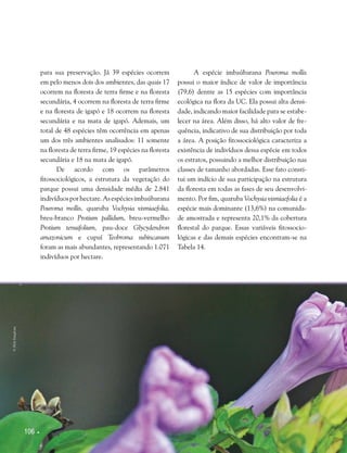 106 
para sua preservação. Já 39 espécies ocorrem
em pelo menos dois dos ambientes, das quais 17
ocorrem na floresta de terra firme e na floresta
secundária, 4 ocorrem na floresta de terra firme
e na floresta de igapó e 18 ocorrem na floresta
secundária e na mata de igapó. Ademais, um
total de 48 espécies têm ocorrência em apenas
um dos três ambientes analisados: 11 somente
na floresta de terra firme, 19 espécies na floresta
secundária e 18 na mata de igapó.
De acordo com os parâmetros
fitossociológicos, a estrutura da vegetação do
parque possui uma densidade média de 2.841
indivíduosporhectare.Asespéciesimbaúbarana
Pouroma mollis, quaruba Vochysia vismiaefolia,
breu-branco Protium pallidum, breu-vermelho
Protium tenuifolium, pau-doce Glycydendron
amazonicum e cupuí Teobroma subincanum
foram as mais abundantes, representando 1.071
indivíduos por hectare.
A espécie imbaúbarana Pouroma mollis
possui o maior índice de valor de importância
(79,6) dentre as 15 espécies com importância
ecológica na flora da UC. Ela possui alta densi-
dade, indicando maior facilidade para se estabe-
lecer na área. Além disso, há alto valor de fre-
quência, indicativo de sua distribuição por toda
a área. A posição fitossociológica caracteriza a
existência de indivíduos dessa espécie em todos
os estratos, possuindo a melhor distribuição nas
classes de tamanho abordadas. Esse fato consti-
tui um indício de sua participação na estrutura
da floresta em todas as fases de seu desenvolvi-
mento. Por fim, quaruba Vochysia vismiaefolia é a
espécie mais dominante (13,6%) na comunida-
de amostrada e representa 20,1% da cobertura
florestal do parque. Essas variáveis fitossocio-
lógicas e das demais espécies encontram-se na
Tabela 14.
©HelyPamplona
 