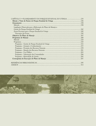 CApítulo 3 • Planejamento do Parque Estadual do UTINGA .. .. .. .. .. .. .. .. .. .. .. 235
Missão e Visão de Futuro do Parque Estadual do Utinga .. . . . . . . . . . . . . . . . . . . . . . . . . . . . . . . . . . . . . . . . . . 236
Zoneamento .. .. .. .. .. .. .. .. .. .. .. .. .. .. .. .. .. .. .. .. .. .. .. .. .. .. .. .. .. .. .. .. .. .. .. .. .. .. .. .. .. .. .. .. .. .. 238
Método.. .. .. .. .. .. .. .. .. .. .. .. .. .. .. .. .. .. .. .. .. .. .. .. .. .. .. .. .. .. .. .. .. .. .. .. .. .. .. .. .. .. .. .. .. .. .. .. 238
Legislação Observada para a Elaboração do Plano de Manejo e
Gestão do Parque Estadual do Utinga.. .. .. .. .. .. .. .. .. .. .. .. .. .. .. .. .. .. .. .. .. .. .. .. .. .. .. .. .. .. .. .. 242
Zonas Previstas para o Parque Estadual do Utinga.. . . . . . . . . . . . . . . . . . . . . . . . . . . . . . . . . . . . . . . . . . . . . . . . . . 245
Descrição das Zonas .. .. .. .. .. .. .. .. .. .. .. .. .. .. .. .. .. .. .. .. .. .. .. .. .. .. .. .. .. .. .. .. .. .. .. .. .. .. .. .. 250
Objetivos do Plano de Manejo .. .. .. .. .. .. .. .. .. .. .. .. .. .. .. .. .. .. .. .. .. .. .. .. .. .. .. .. .. .. .. .. .. .. .. .. 267
Programas de Manejo.. .. .. .. .. .. .. .. .. .. .. .. .. .. .. .. .. .. .. .. .. .. .. .. .. .. .. .. .. .. .. .. .. .. .. .. .. .. .. .. .. 268
Método.. .. .. .. .. .. .. .. .. .. .. .. .. .. .. .. .. .. .. .. .. .. .. .. .. .. .. .. .. .. .. .. .. .. .. .. .. .. .. .. .. .. .. .. .. .. .. .. 270
Programas.. . . . . . . . . . . . . . . . . . . . . . . . . . . . . . . . . . . . . . . . . . . . . . . . . . . . . . . . . . . . . . . . . . . . . . . . . . . . . . . . . . . . . . . . . . . . 270
Programa – Gestão do Parque Estadual do Utinga.. . . . . . . . . . . . . . . . . . . . . . . . . . . . . . . . . . . . . . . . . . . . . . . . 272
Programa – Geração e Conhecimento .. . . . . . . . . . . . . . . . . . . . . . . . . . . . . . . . . . . . . . . . . . . . . . . . . . . . . . . . . . . . 277
Programa – Proteção dos Recursos Naturais.. . . . . . . . . . . . . . . . . . . . . . . . . . . . . . . . . . . . . . . . . . . . . . . . . . . . . . 279
Programa – Manejo dos Recursos Naturais.. . . . . . . . . . . . . . . . . . . . . . . . . . . . . . . . . . . . . . . . . . . . . . . . . . . . . . . . 281
Programa – Uso Público .. .. .. .. .. .. .. .. .. .. .. .. .. .. .. .. .. .. .. .. .. .. .. .. .. .. .. .. .. .. .. .. .. .. .. .. .. .. 283
Programa – Valorização das Comunidades.. . . . . . . . . . . . . . . . . . . . . . . . . . . . . . . . . . . . . . . . . . . . . . . . . . . . . . . . 284
Programa – Efetividade de Gestão.. .. .. .. .. .. .. .. .. .. .. .. .. .. .. .. .. .. .. .. .. .. .. .. .. .. .. .. .. .. .. .. .. 285
Cronograma de Execução do Plano de Manejo .. .. .. .. .. .. .. .. .. .. .. .. .. .. .. .. .. .. .. .. .. .. .. .. .. .. .. 287
Referências bibliográficas.. .. .. .. .. .. .. .. .. .. .. .. .. .. .. .. .. .. .. .. .. .. .. .. .. .. .. .. .. .. .. .. .. .. 295
Anexos .. . . . . . . . . . . . . . . . . . . . . . . . . . . . . . . . . . . . . . . . . . . . . . . . . . . . . . . . . . . . . . . . . . . . . . . . . . . . . . . . . . . . . . . . . . . . . . . . 313
 