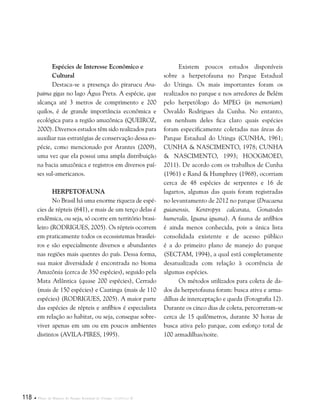 118  Plano de Manejo do Parque Estadual do Utinga . Capítulo II
Espécies de Interesse Econômico e
Cultural
Destaca-se a presença do pirarucu Ara-
paima gigas no lago Água Preta. A espécie, que
alcança até 3 metros de comprimento e 200
quilos, é de grande importância econômica e
ecológica para a região amazônica (Queiroz,
2000). Diversos estudos têm sido realizados para
auxiliar nas estratégias de conservação dessa es-
pécie, como mencionado por Arantes (2009),
uma vez que ela possui uma ampla distribuição
na bacia amazônica e registros em diversos paí-
ses sul-americanos.
Herpetofauna
No Brasil há uma enorme riqueza de espé-
cies de répteis (641), e mais de um terço delas é
endêmica, ou seja, só ocorre em território brasi-
leiro (RODRIGUES, 2005). Os répteis ocorrem
em praticamente todos os ecossistemas brasilei-
ros e são especialmente diversos e abundantes
nas regiões mais quentes do país. Dessa forma,
sua maior diversidade é encontrada no bioma
Amazônia (cerca de 350 espécies), seguido pela
Mata Atlântica (quase 200 espécies), Cerrado
(mais de 150 espécies) e Caatinga (mais de 110
espécies) (RODRIGUES, 2005). A maior parte
das espécies de répteis e anfíbios é especialista
em relação ao habitat, ou seja, consegue sobre-
viver apenas em um ou em poucos ambientes
distintos (AVILA-PIRES, 1995).
Existem poucos estudos disponíveis
sobre a herpetofauna no Parque Estadual
do Utinga. Os mais importantes foram os
realizados no parque e nos arredores de Belém
pelo herpetólogo do MPEG (in memoriam)
Osvaldo Rodrigues da Cunha. No entanto,
em nenhum deles fica claro quais espécies
foram especificamente coletadas nas áreas do
Parque Estadual do Utinga (CUNHA, 1961;
CUNHA & NASCIMENTO, 1978; CUNHA
& NASCIMENTO, 1993; HOOGMOED,
2011). De acordo com os trabalhos de Cunha
(1961) e Rand & Humphrey (1968), ocorriam
cerca de 48 espécies de serpentes e 16 de
lagartos, algumas das quais foram registradas
no levantamento de 2012 no parque (Dracaena
guianensis, Kentropyx calcarata, Gonatodes
humeralis, Iguana iguana). A fauna de anfíbios
é ainda menos conhecida, pois a única lista
consolidada existente e de acesso público
é a do primeiro plano de manejo do parque
(SECTAM, 1994), a qual está completamente
desatualizada com relação à ocorrência de
algumas espécies.
Os métodos utilizados para coleta de da-
dos da herpetofauna foram: busca ativa e arma-
dilhas de interceptação e queda (Fotografia 12).
Durante os cinco dias de coleta, percorreram-se
cerca de 15 quilômetros, durante 30 horas de
busca ativa pelo parque, com esforço total de
100 armadilhas/noite.
 