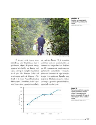 Capítulo II . Plano de Manejo do Parque Estadual do Utinga  127
Fotografia 14.
Indivíduo carregando gaiola
dentro do Parque Estadual do
Utinga.
Fonte: Fabio Comin, 2012.
O acesso à real riqueza apro-
ximada de uma determinada área é,
geralmente, objeto de grande esforço
amostral conduzido por longos perí-
odos, como por exemplo em Zimmer
et al. para Alta Floresta; Cohn-Haft
et al. para a região de Manaus; e Ter-
borgh et al. para o Parque Nacional de
Manu, Peru. Dessa forma, como é pos-
sível observar na curva de acumulação
de espécies (Figura 15), é necessário
continuar com os levantamentos de
avifauna no Parque Estadual do Utin-
ga. Os programas de monitoramento
certamente aumentarão considera-
velmente o número de espécies regis-
tradas, principalmente daquelas cujo
registro é difícil em um curto período
de tempo e, por isso, apresentam baixa
densidade populacional.
Figura 15.
Número cumulativo de espécies
de aves por esforço amostral
durante o levantamento por
pontos de escuta de 30 horas de
observação no Parque Estadual
Utinga.
Fonte: Pesquisa de campo (2012).
1°25'56"S 48°24'17"W
 