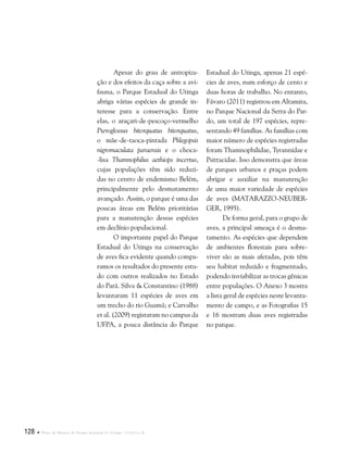 128  Plano de Manejo do Parque Estadual do Utinga . Capítulo II
Apesar do grau de antropiza-
ção e dos efeitos da caça sobre a avi-
fauna, o Parque Estadual do Utinga
abriga várias espécies de grande in-
teresse para a conservação. Entre
elas, o araçari-de-pescoço-vermelho
Pteroglossus bitorquatus bitorquatus,
o mãe-de-taoca-pintada Phlegopsis
nigromaculata paraensis e o choca-
-lisa Thamnophilus aethiops incertus,
cujas populações têm sido reduzi-
das no centro de endemismo Belém,
principalmente pelo desmatamento
avançado. Assim, o parque é uma das
poucas áreas em Belém prioritárias
para a manutenção dessas espécies
em declínio populacional.
O importante papel do Parque
Estadual do Utinga na conservação
de aves fica evidente quando compa-
ramos os resultados do presente estu-
do com outros realizados no Estado
do Pará. Silva & Constantino (1988)
levantaram 11 espécies de aves em
um trecho do rio Guamá; e Carvalho
et al. (2009) registaram no campus da
UFPA, a pouca distância do Parque
Estadual do Utinga, apenas 21 espé-
cies de aves, num esforço de cento e
duas horas de trabalho. No entanto,
Fávaro (2011) registrou em Altamira,
no Parque Nacional da Serra do Par-
do, um total de 197 espécies, repre-
sentando 49 famílias. As famílias com
maior número de espécies registradas
foram Thamnophilidae, Tyrannidae e
Psittacidae. Isso demonstra que áreas
de parques urbanos e praças podem
abrigar e auxiliar na manutenção
de uma maior variedade de espécies
de aves (MATARAZZO-NEUBER-
GER, 1995).
De forma geral, para o grupo de
aves, a principal ameaça é o desma-
tamento. As espécies que dependem
de ambientes florestais para sobre-
viver são as mais afetadas, pois têm
seu habitat reduzido e fragmentado,
podendo inviabilizar as trocas gênicas
entre populações. O Anexo 3 mostra
a lista geral de espécies neste levanta-
mento de campo, e as Fotografias 15
e 16 mostram duas aves registradas
no parque.
 