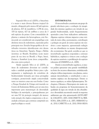 138  Plano de Manejo do Parque Estadual do Utinga . Capítulo II
Segundo Silva et al. (2005), a Amazônia
é a maior e mais diversa floresta tropical do
mundo, abrigando pelo menos 40 mil espécies
de plantas, 427 de mamíferos, 1.294 de aves,
378 de répteis, 427 de anfíbios e cerca de 3
mil espécies de peixes. Com comunidades de
plantas e animais tão heterogêneas, este bio-
ma pode ser considerado um arquipélago com
distintas áreas de endemismo, separadas pelos
principais rios. Estudos biogeográficos de ver-
tebrados terrestres identificaram oito dessas
áreas na Amazônia: Tapajós, Xingu e Belém
(restritas ao Brasil); Rondônia (com maior
parte de sua área no Brasil); e Napo, Imeri,
Guiana e Inambari (com áreas compartilha-
das com outros países).
Ainda segundo Silva et al. (2005), as
áreas de endemismo deveriam ser conside-
radas a unidade geográfica básica para o pla-
nejamento e implantação de corredores de
biodiversidade formados por áreas protegidas
contíguas, promovendo ampla conectividade
tanto no interior como em suas bordas. Como
o Parque Estadual do Utinga está inserido no
Centro de Endemismo Belém, por ser uma área
importante para manutenção da diversidade
biológica da metrópole, e principalmente por
ser uma UC de proteção integral, ele merece
toda atenção dos órgãos competentes e da so-
ciedade civil para que continue cumprindo seu
papel ecológico e social.
Entomofauna
Os invertebrados constituem um grupo de
grande relevância para a avaliação da integri-
dade dos sistemas aquáticos em virtude de sua
grande biodiversidade, sendo frequentemente
apontados como bons indicadores ambientais.
Algumas espécies toleram impactos como reti-
rada da mata ciliar, assoreamento, eutrofização
e poluição em geral. Já outras espécies são sen-
síveis a esses impactos, apresentando redução
em sua abundância ou mesmo desaparecendo
dos ecossistemas. Em geral, acredita-se que os
invertebrados aquáticos respondam a estresses
hidráulicos, orgânicos e tóxicos com a redução
de espécies sensíveis e a proliferação de espécies
tolerantes (Cummins et al., 2008).
Dentre os invertebrados aquáticos, os inse-
tos podem apresentar uma grande variabilidade
na fonte dos recursos alimentares, estabelecendo
relações tróficas importantes com plantas, outros
animais (invertebrados e vertebrados) e com a
matéria orgânica em decomposição. Dentre os
insetos aquáticos, as ordens Ephemeroptera, Tri-
choptera, Odonata e Heteroptera são muito uti-
lizadas em programas de biomonitoramento da
qualidade da água em virtude da alta abundân-
cia e diversidade encontrada somada às respostas
ambientais que vêm apresentando (Goulart
& Callisto, 2003; Giacometti & Ber-
sosa, 2006; Juen et al., 2007; Shimano et
al., 2010; Cabette et al., 2010; Dias-Silva
 