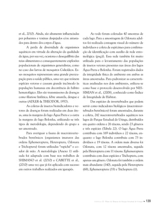Capítulo II . Plano de Manejo do Parque Estadual do Utinga  139
et al., 2010). Ainda, são altamente influenciadas
por poluentes e toxinas despejados e/ou arrasta-
dos para dentro dos corpos d’água.
A perda de diversidade de organismos
aquáticos em virtude da alteração da qualidade
da água, por sua vez, ocasiona o desequilíbrio das
teias alimentares e consequentemente explosões
populacionais de organismos generalistas, como
no caso das larvas de mosquitos Culicídeos. Es-
ses mosquitos representam uma grande preocu-
pação para a saúde pública, uma vez que reúnem
espécies vetoras e causam grande incômodo às
populações humanas em decorrência do hábito
hematofágico. Eles são transmissores de doenças
como filariose linfática, febre amarela, dengue e
outras (Adler & Theodor, 1957).
As coletas de insetos bioindicadores e ve-
tores de doenças foram realizadas em duas áre-
as, uma às margens do lago Água Preta e a outra
às margens do lago Bolonha, utilizando-se três
tipos de metodologia, dependendo do grupo a
ser amostrado.
Para averiguar a fauna de macroinverte-
brados bentônicos (organismos imaturos das
ordens Ephemeroptera, Heteroptera, Odonata
e Trichoptera) foram utilizadas “rapiché” e co-
ador de mão. A metodologia (Anexo 1) utili-
zada foi adaptada com base nos trabalhos de
Shimano et al. (2010) e Cabette et al.,
(2010) uma vez que já foi aplicada com sucesso
em outros trabalhos realizados em igarapés.
Ao todo foram coletadas 40 amostras de
cada lago. Para a amostragem de Odonata adul-
tos foi realizada contagem visual do número de
indivíduos e coleta de espécimes para confirma-
ção de identificação com auxílio de rede ento-
mológica (puçá). Essa rede também foi muito
utilizada para o levantamento das populações
de insetos vetores presentes nas áreas dos lagos
Água Preta e Bolonha. Foram registrados dados
da integridade física do ambiente em ambas as
áreas amostradas. Para padronizar as caracterís-
ticas analisadas nos dois ambientes, utilizou-se
como base o protocolo desenvolvido por Nes-
simian et al., (2008), conhecido como Índice
de Integridade de Habitat.
Das espécies de invertebrados que podem
servir como indicadores biológicos (macroinver-
tebrados bentônicos) foram amostrados, durante
a coleta, 242 macroinvertebrados aquáticos nos
lagos do Parque Estadual do Utinga, distribuídos
em quatro ordens e 26 táxons, sendo 23 gêneros
e três espécies (Tabela 22). O lago Água Preta
contribuiu com 169 indivíduos e 22 táxons, en-
quanto o lago Bolonha contribuiu com 73 in-
divíduos e 19 táxons. A ordem mais diversa foi
Odonata, com 12 táxons amostrados, seguida
pela Heteroptera com 11 táxons. Ephemeroptera
contribuiu com duas espécies e Trichoptera, com
apenas um gênero. Odonata foi também a ordem
mais abundante (140), seguida pela Heteroptera
(68), Ephemeroptera (33) e Trichoptera (1).
 