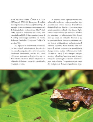 148 
Mascarenhas 1994; Póvoa et al., 2003;
Silva et al., 2006). Os dois vetores de malária
mais importantes do Brasil, Anophelesdarlingi e A.
aquasalis, são frequentemente capturados na área
de Belém, inclusive na área urbana (Silva et al.,
2006), apesar de atualmente esta doença estar
controlada na RMB. O foco mais importante de
A. darlingi no município de Belém está na área
do Parque Estadual do Utinga e da EMBRAPA,
ao sul da UC.
As espécies da subfamília Culicinae es-
tão associadas à transmissão de filarioses, fe-
bre amarela, dengue e outras arboviroses como
encefalites, oroupuoche, malária etc. Existe
pelo menos uma centena de arbovírus que po-
dem infectar o homem. Destes integrantes da
subfamília Culicinae, todos são considerados
potenciais vetores.
A presença desses dípteros em uma área
urbanizada ou silvestre está relacionada a fato-
res ambientais como a presença de criadouros,
disponibilidade de alimento e de fontes para o
repasto sanguíneo realizado pelas fêmeas. Ações
como o desmatamento têm alterado a distribui-
ção geográfica e o habitat das espécies de ani-
mais que vivem em ambientes florestais e que
servem como fonte alimentar para esses inse-
tos. Com a modificação do ambiente natural,
aumenta o contato do ser humano com esses
grupos de insetos, produzindo-se novos focos de
doenças como a malária e febre amarela (Aze-
vedo et al., 2002). A ação antrópica tem pro-
movido a infecção do homem no meio silvestre,
bem como a adaptação dos insetos transmisso-
res a áreas urbanas. Consequentemente, os ci-
clos biológicos de doenças originalmente silves-
 