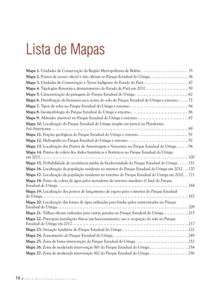 14  Plano de Manejo do Parque Estadual do Utinga
Lista de Mapas
Mapa 1. Unidades de Conservação da Região Metropolitana de Belém... .. .. .. .. .. .. .. .. .. .. .. .. .. .. .. 35
Mapa 2. Pontos de acesso oficial e não oficiais ao Parque Estadual do Utinga... .. .. .. .. .. .. .. .. .. .. .. .. 36
Mapa 3. Unidades de Conservação e Terras Indígenas do Estado do Pará... .. .. .. .. .. .. .. .. .. .. .. .. .. .. 47
Mapa 4. Tipologias florestais e desmatamento do Estado do Pará em 2011... . . . . . . . . . . . . . . . . . . . . . . . . . . . 59
Mapa 5. Caracterização da paisagem do Parque Estadual do Utinga. .. . . . . . . . . . . . . . . . . . . . . . . . . . . . . . . . . . 62
Mapa 6. Distribuição da biomassa seca acima do solo do Parque Estadual do Utinga e entorno... . . . . . 77
Mapa 7. Tipos de solos no Parque Estadual do Utinga e entorno... . . . . . . . . . . . . . . . . . . . . . . . . . . . . . . . . . . . . . 84
Mapa 8. Geomorfologia do Parque Estadual do Utinga e entorno. .. .. .. .. .. .. .. .. .. .. .. .. .. .. .. .. .. .. .. 86
Mapa 9. Altitudes (metros) no Parque Estadual do Utinga e entorno... .. .. .. .. .. .. .. .. .. .. .. .. .. .. .. .. 87
Mapa 10. Localização do Parque Estadual do Utinga (região em preto) na Plataforma
Sul-Americana. .. . . . . . . . . . . . . . . . . . . . . . . . . . . . . . . . . . . . . . . . . . . . . . . . . . . . . . . . . . . . . . . . . . . . . . . . . . . . . . . . . . . . . . . . . . 89
Mapa 11. Feições geológicas do Parque Estadual do Utinga e entorno... . . . . . . . . . . . . . . . . . . . . . . . . . . . . . . . 91
Mapa 12. Hidrografia no Parque Estadual do Utinga e entorno. .. .. .. .. .. .. .. .. .. .. .. .. .. .. .. .. .. .. .. .. 92
Mapa 13. Localização dos Pontos de Amostragem e Nascentes no Parque Estadual do Utinga... .. .. .. 94
Mapa 14. Pontos de coleta dos dados faunísticos e florísticos no Parque Estadual do Utinga
em 2012... . . . . . . . . . . . . . . . . . . . . . . . . . . . . . . . . . . . . . . . . . . . . . . . . . . . . . . . . . . . . . . . . . . . . . . . . . . . . . . . . . . . . . . . . . . . . . . . . . 100
Mapa 15. Probabilidade de ocorrência média da biodiversidade do Parque Estadual do Utinga... . . . . . 151
Mapa 16. Localização da população residente no interior do Parque Estadual do Utinga em 2012... .. 170
Mapa 17. Localização da população residente no entorno do Parque Estadual do Utinga em 2010... . 171
Mapa 18. Ponto de coleta de água pelos moradores do entorno imediato (1 km) do Parque
Estadual do Utinga... . . . . . . . . . . . . . . . . . . . . . . . . . . . . . . . . . . . . . . . . . . . . . . . . . . . . . . . . . . . . . . . . . . . . . . . . . . . . . . . . . . . . . 184
Mapa 19. Localização dos pontos de lançamento de esgoto para o interior do Parque Estadual
do Utinga... . . . . . . . . . . . . . . . . . . . . . . . . . . . . . . . . . . . . . . . . . . . . . . . . . . . . . . . . . . . . . . . . . . . . . . . . . . . . . . . . . . . . . . . . . . . . . . . 187
Mapa 20. Localização das fontes de água utilizadas para banho pelos entrevistados no Parque
Estadual do Utinga... . . . . . . . . . . . . . . . . . . . . . . . . . . . . . . . . . . . . . . . . . . . . . . . . . . . . . . . . . . . . . . . . . . . . . . . . . . . . . . . . . . . . . 209
Mapa 21. Trilhas oficiais utilizadas para visitas guiadas no Parque Estadual do Utinga... . . . . . . . . . . . . . . . 215
Mapa 22. Principais instalações físicas em funcionamento, uso e ocupação do solo no Parque
Estadual do Utinga em 2012... . . . . . . . . . . . . . . . . . . . . . . . . . . . . . . . . . . . . . . . . . . . . . . . . . . . . . . . . . . . . . . . . . . . . . . . . . . . 217
Mapa 23. Situação fundiária do Parque Estadual do Utinga. .. .. .. .. .. .. .. .. .. .. .. .. .. .. .. .. .. .. .. .. .. .. 222
Mapa 24. Zoneamento do Parque Estadual do Utinga. .. .. .. .. .. .. .. .. .. .. .. .. .. .. .. .. .. .. .. .. .. .. .. .. .. 249
Mapa 25. Zona de baixa intervenção do Parque Estadual do Utinga... . . . . . . . . . . . . . . . . . . . . . . . . . . . . . . . . . 252
Mapa 26. Zona de moderada intervenção M1 do Parque Estadual do Utinga... .. .. .. .. .. .. .. .. .. .. .. .. 254
Mapa 27. Zona de moderada intervenção M2 do Parque Estadual do Utinga... .. .. .. .. .. .. .. .. .. .. .. .. 256
 