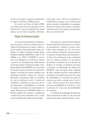 150  Plano de Manejo do Parque Estadual do Utinga . Capítulo II
na área, por exemplo, os grupos já estabelecidos
de sagui do tufo branco Callithrix jacchus.
De acordo com Soore & Staley (1999),
esta prática pode trazer dois principais riscos à
biota local: i) a soltura de indivíduos da mesma
espécie, mas de regiões geográficas diferentes,
insere genes pouco viáveis nas populações já
estabelecidas no parque; e ii) os animais soltos
podem transmitir enfermidades às populações
silvestres do parque. Dessa forma, o animal in-
troduzido torna-se uma espécie que pode preju-
dicar o ecossistema local.
Mapa de Biodiversidade
O mapa de biodiversidade foi elaborado a
partir dos pontos amostrais realizados pelas ati-
vidades de levantamento de campo e dados es-
paciais auxiliares. Essas informações foram com-
binadas no software Maximum Entropy Species
Distibution Modeling (MAXENT), versão 3.3.3k
(Phillips et al., 2004). O MAXENT é um sof-
tware de modelagem de ocorrência de espécies
a partir de uma abordagem que utiliza técnicas
de entropia-máxima. De forma resumida, a abor-
dagem utilizada pelo MAXENT usa como dados
de entrada os pontos amostrais de ocorrência de
espécies e um grupo de variáveis auxiliares com
distribuição geográfica contínua (i.e. elevação,
declividade, precipitação média) ou categórica
(i.e. tipo de cobertura do solo). O objetivo da
modelagem é identificar nas áreas que não fo-
ram amostradas, a probabilidade de ocorrência
das espécies encontradas nos levantamentos de
campo. Neste processo, o MAXENT realiza a ca-
libração empírica que compara as condições de
ocorrência das áreas amostradas com as condi-
ções de ocorrência das regiões não amostradas.
Para elaborar o mapa de biodiversidade do
Parque Estadual do Utinga adotou-se os seguin-
tes procedimentos. Primeiro, os pontos amos-
trados foram agrupados por tipo de levanta-
mento realizado, resultando em quatro grupos:
i) avifauna; ii) herpetofauna; iii) mastofauna; e
iv) flora. Essas informações foram combinadas
com seis variáveis auxiliares: i) característica
da paisagem; ii) distância de área alterada; iii)
distância de estradas; iv) distância dos lagos;
v) elevação; e vi) declividade. No ambiente do
MAXENT várias interações foram realizadas
de modo a garantir uma alta acurácia global da
modelagem. O resultado desse passo foi o mapa
de probabilidade de ocorrência por grupo de
espécies com valores variando entre 0 (zero) e
1 (um). Valores próximos de 0 (zero) indicam
uma baixa probabilidade de ocorrência, e valo-
res próximos de 1 (um), uma alta probabilidade
de ocorrência.
O resultado da modelagem da biodiversi-
dade é apresentado no Mapa 15. As cores mais
quentes neste mapa (amarelo, laranja e verme-
 