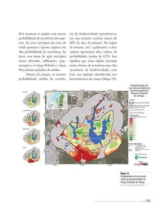 Capítulo II . Plano de Manejo do Parque Estadual do Utinga  151
Mapa 15.
Probabilidade de ocorrência
média da biodiversidade do
Parque Estadual do Utinga.
Fonte: Pesquisa de campo (2012).
Fonte de Dados:
IBGE Limite Estadual, 2010
Limite Municipal, 2010
Hidrografia, 2010
SEMA Unidade de Conservação, 2011
IMAGEM SPOT, 2010
Probabilidade média de ocorrência
Parque Estadual do Utinga
Área do Entorno do Parque
Estadual do Utinga
Limite Municipal
Área Antropizada
Avifauna
Herpetofauna
Mastofauna
Flora
Biodiversidade
Legenda
0.0
0.1
0.2
0.3
0.4
0.5
0.6
0.7
0.8
0.9
1.0
Probabilidade de
ocorrência média da
biodiversidade do
Parque Estadual
do Utinga.
Responsável Técnico:
Crédito:
lho) mostram as regiões com menor
probabilidade de ocorrência das espé-
cies. As cores próximas dos tons de
verde apontam o oposto, regiões com
alta probabilidade de ocorrência. As
áreas com sinais de ação antrópica
(áreas alteradas, edificações, rege-
neração) e os lagos Bolonha e Água
Preta foram excluídos da análise.
Dentro do parque, as maiores
probabilidades médias de ocorrên-
cia de biodiversidade encontram-se
em suas porções centrais (cerca de
40% da área do parque). Na região
de entorno, até 1 quilômetro, a área
sudeste apresentou altos valores de
probabilidade (acima de 0,75). Isso
significa que essas regiões possuem
maior chance de possuírem uma alta
ocorrência de biodiversidade, com
base nas espécies identificadas nos
levantamentos de campo (Mapa 15).
 