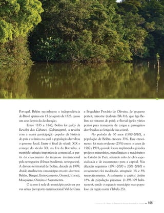 Capítulo II . Plano de Manejo do Parque Estadual do Utinga  155
Portugal, Belém reconheceu a independência
do Brasil apenas em 15 de agosto de 1823, quase
um ano depois da declaração.
Entre 1835 e 1840, Belém foi palco da
Revolta dos Cabanos (Cabanagem), a revolta
com a maior participação popular da história
do país e a única na qual a população derrubou
o governo local. Entre o final do século XIX e
começo do século XX, na Era da Borracha, a
metróple atingiu importância comercial, a par-
tir do crescimento do interesse internacional
pela seringueira (Hevea brasiliensis, seringueira).
A divisão territorial de Belém, datada de 1999,
divide atualmente o município em oito distritos:
Belém, Bengui, Entrocamento, Guamá, Icoraci,
Mosqueiro, Outeiro e Sacramenta.
O acesso à sede do município pode ser por
via aérea (aeroporto internacional Val de Cans
e Brigadeiro Protásio de Oliveira, de pequeno
porte), terrestre (rodovia BR-316, que liga Be-
lém ao restante do país); e fluvial (pelos vários
portos para transporte de cargas e passageiros
distribuídos ao longo de sua costa).
No período de 30 anos (1980-2010), a
população de Belém cresceu 33%. Esse cresci-
mento foi mais evidente (25%) entre os anos de
1980 e 1991, quando foram implantados grandes
projetos minerários, metalúrgicos e madeireiros
no Estado do Pará, atraindo mão de obra espe-
cializada e de escoamento para a capital. Nas
décadas seguintes (1991-2000 e 2001-2010) o
crescimento foi moderado, atingindo 3% e 8%
respectivamente. Atualmente a capital detém
18% da população paraense (1.393.399 habi-
tantes), sendo o segundo município mais popu-
loso da região norte (Tabela 25).
©HelyPamplona
 
