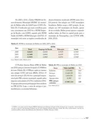 Capítulo II . Plano de Manejo do Parque Estadual do Utinga  157
De 2000 a 2010, o Índice FIRJAN de De-
senvolvimento Municipal (IFDM)5
do municí-
pio de Belém subiu de 0,6425 para 0,7855 (Ta-
bela 27). O indicador que mais contribuiu para
este crescimento em 2010 foi o IFDM Empre-
go & Renda, com 0,8965, seguido pelo IFDM
Saúde (0,7849) e IFDM Educação (0,6752). O
município está entre as regiões consideradas de
5
O IFDM é um estudo anual do Sistema FIRJAN (Federação das Indústrias do Estado do Rio de Janeiro) que acompanha o desenvolvimento
de todos os mais de 5 mil municípios brasileiros em três áreas: Emprego & Renda, Educação e Saúde. Ele é feito, exclusivamente, com base em
estatísticas públicas oficiais, disponibilizadas pelos Ministérios do Trabalho, Educação e Saúde.
desenvolvimento moderado (IFDM entre 0,6 e
0,8 pontos). Em relação aos 5.507 municípios
brasileiros, Belém ocupa a 443a
posição. Já em
relação aos 143 municípios do Estado, apesar
de ter evoluído, Belém possui apenas o segundo
melhor índice do Pará (a capital perde para o
município de Parauapebas, com 0,7974) (FIR-
JAN, 2012).
Tabela 27. IFDM no município de Belém em 2000, 2005 e 2010.
Ano
IFDM
Total Emprego & Renda Educação Saúde
2000 0,6425 0,6302 0,5529 0,7445
2005 0,7489 0,8562 0,6195 0,7710
2010 0,7855 0,8965 0,6752 0,7849
Fonte: FIRJAN (2008); FIRJAN (2012).
O Produto Interno Bruto (PIB) de Belém
em 2010 a preços correntes foi igual a 17,9 bilhões
de reais (Tabela 28). O PIB per capita no mesmo
ano atingiu 12.921 mil reais (IBGE, 2012c). O
setor de serviços (70,1%) foi o principal respon-
sável pelo PIB corrente municipal, seguido pelos
impostos arrecadados (15,7%) e indústria (14%).
A agropecuária possui participação bem modesta
no PIB (0,2%). Logo, o setor de serviços é pri-
mordial para a economia belenense.
Tabela 28. PIB no município de Belém em 2010.
Setor Valor (mil R$) %
Indústria 2.525.862 14,0
Serviços 12.600.397 70,1
Impostos 2.829.078 15,7
Agropecuária 31.987 0,2
PIB a preços
correntes
17.987.324 100
Fonte: IBGE (2012c).
 