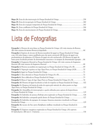 Plano de Manejo do Parque Estadual do Utinga  15
Lista de Fotografias
Fotografia 1. Floresta de terra firme no Parque Estadual do Utinga: (A) visão interna da floresta;
(B) visão externa da mesma floresta já degradada. .. . . . . . . . . . . . . . . . . . . . . . . . . . . . . . . . . . . . . . . . . . . . . . . . . . . . . . 64
Fotografia 2. Espécies de árvores de floresta inundável de igapó no Parque Estadual do Utinga
com: (A) raízes largas e ramos espalhados para dar apoio estrutural; (B) floresta de igapó com
predominância de palmeiras; (C) floresta de igapó em solo encharcado; (D) floresta de igapó de
baixo porte localizada próximo de determinadas nascentes e às margens de determinados igarapés... . 66
Fotografia 3. Fragmento florestal no Parque Estadual do Utinga: (A) visão externa do fragmento
florestal; (B) visão interna do fragmento florestal. .. . . . . . . . . . . . . . . . . . . . . . . . . . . . . . . . . . . . . . . . . . . . . . . . . . . . . . 68
Fotografia 4. Floresta secundária em regeneração no Parque Estadual do Utinga (A e B)... . . . . . . . . . . . 69
Fotografia 5. Vegetação aquática no lago Água Preta, no Parque Estadual do Utinga (A,B)... . . . . . . . . . 70
Fotografia 6. Igapó no Parque Estadual do Utinga. .. .. .. .. .. .. .. .. .. .. .. .. .. .. .. .. .. .. .. .. .. .. .. .. .. .. .. 71
Fotografia 7. Área alterada no Parque Estadual do Utinga (A e B)... . . . . . . . . . . . . . . . . . . . . . . . . . . . . . . . . . . . 72
Fotografia 8. Área edificada no Parque Estadual do Utinga... . . . . . . . . . . . . . . . . . . . . . . . . . . . . . . . . . . . . . . . . . . . 73
Fotografia 9. Massa d´água do lago Água Preta no Parque Estadual do Utinga (A e B)... . . . . . . . . . . . . . 74
Fotografia 10. Floresta de Igapó localizada ao lado do trapiche no Parque Estadual do Utinga... .. .. .. 102
Fotografia 11. Despesca da bateria de redes de espera pelo método de coleta passiva no lago
Água Preta, no Parque Estadual do Utinga. .. .. .. .. .. .. .. .. .. .. .. .. .. .. .. .. .. .. .. .. .. .. .. .. .. .. .. .. .. .. .. 110
Fotografia 12. Armadilhas de interceptação e queda utilizadas para captura da herpetofauna
no Parque Estadual do Utinga. .. . . . . . . . . . . . . . . . . . . . . . . . . . . . . . . . . . . . . . . . . . . . . . . . . . . . . . . . . . . . . . . . . . . . . . . . . . 119
Fotografia 13. Indivíduo de jararaca Bothrops atrox registrado no Parque Estadual do Utinga... . . . . . . . 124
Fotografia 14. Indivíduo carregando gaiola dentro do Parque Estadual do Utinga... . . . . . . . . . . . . . . . . . . . 127
Fotografia 15. Indivíduo de papagaio-do-mangue Amazona amazonica visualizado no Parque
Estadual do Utinga... . . . . . . . . . . . . . . . . . . . . . . . . . . . . . . . . . . . . . . . . . . . . . . . . . . . . . . . . . . . . . . . . . . . . . . . . . . . . . . . . . . . . . 129
Fotografia 16. tucano-de-bico-preto Ramphastos vitellinus visualizado no Parque Estadual do
Utinga. .. .. .. .. .. .. .. .. .. .. .. .. .. .. .. .. .. .. .. .. .. .. .. .. .. .. .. .. .. .. .. .. .. .. .. .. .. .. .. .. .. .. .. .. .. .. .. .. .. .. 130
Fotografia 17. Espécies cinegéticas registradas no Parque Estadual do Utinga: (A) capivara
H. hydrochaeris e (B) tatu C. Unicinctus... .. .. .. .. .. .. .. .. .. .. .. .. .. .. .. .. .. .. .. .. .. .. .. .. .. .. .. .. .. .. .. .. 136
Mapa 28. Zona de alta intervenção do Parque Estadual do Utinga... . . . . . . . . . . . . . . . . . . . . . . . . . . . . . . . . . . . 258
Mapa 29. Zona de recuperação do Parque Estadual do Utinga... . . . . . . . . . . . . . . . . . . . . . . . . . . . . . . . . . . . . . . . 260
Mapa 30. Zona de ocupação temporária do Parque Estadual do Utinga... .. .. .. .. .. .. .. .. .. .. .. .. .. .. .. 262
Mapa 31. Zona conflitante do Parque Estadual do Utinga... .. .. .. .. .. .. .. .. .. .. .. .. .. .. .. .. .. .. .. .. .. .. 264
Mapa 32. Zona de amortecimento do Parque Estadual do Utinga... .. .. .. .. .. .. .. .. .. .. .. .. .. .. .. .. .. .. 266
 