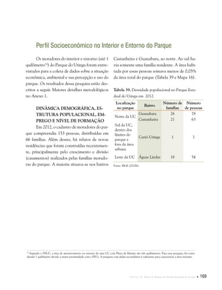 Capítulo II . Plano de Manejo do Parque Estadual do Utinga  169
Perfil Socioeconômico no Interior e Entorno do Parque
Os moradores do interior e entorno (até 1
quilômetro13
) do Parque do Utinga foram entre-
vistados para a coleta de dados sobre a situação
econômica, ambiental e sua percepção e uso do
parque. Os resultados dessa pesquisa estão des-
critos a seguir. Maiores detalhes metodológicos
no Anexo 1.
Dinâmica demográfica, es-
trutura populacional, em-
prego e nível de formação
Em 2012, o cadastro de moradores do par-
que compreendia 153 pessoas, distribuídas em
66 famílias. Além desses, há relatos de novas
residências que foram construídas recentemen-
te, principalmente pelo crescimento e divisão
(casamentos) realizados pelas famílias morado-
ras do parque. A maioria situava-se nos bairros
13
Segundo o SNUC, a área de amortecimento ou entorno de uma UC com Plano de Manejo são três quilômetros. Para essa pesquisa, foi consi-
derado 1 quilômetro devido a maior proximidade com o PEUt. A pesquisa com dados secundários é suficiente para caracterizar a área restante.
Castanheira e Guanabara, ao norte. Ao sul ha-
via somente uma família residente. A área habi-
tada por essas pessoas somava menos de 0,05%
da área total do parque (Tabela 39 e Mapa 16).
Tabela 39. Densidade populacional no Parque Esta-
dual do Utinga em 2012.
Localização
no parque
Bairro
Número de
famílias
Número
de pessoas
Norte da UC
Guanabara 26 78
Castanheira 21 63
Sul da UC,
dentro dos
limites do
parque e
fora da área
urbana
Curió-Utinga 1 3
Leste da UC Águas Lindas 18 54
Fonte: IBGE (2010h).
 