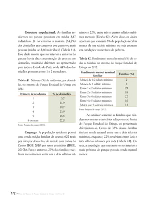 172  Plano de Manejo do Parque Estadual do Utinga . Capítulo II
Estrutura populacional. As famílias re-
sidentes no parque possuíam em média 3,47
indivíduos. Já no entorno a maioria (64,7%)
dos domicílios era composta por quatro ou mais
pessoas (média de 3,66 indivíduos) (Tabela 41).
Esse dado mostra que no interior e entorno do
parque havia alta concentração de pessoas por
domicílio, resultado diferente ao apresentado
para todo o Estado do Pará, onde 44% dos do-
micílios possuem entre 1 e 2 moradores.
Tabela 41. Número (%) de residentes, por domicí-
lio, no entorno do Parque Estadual do Utinga em
2012.
Número de residentes % de domicílios
1 3,7
2 11,9
3 19,7
4 23,9
5 18,8
6 ou mais 22,0
Fonte: Pesquisa de campo (2012).
Emprego. A população residente possui
uma renda média familiar de apenas 602 reais
por mês por domicílio, de acordo com dados do
Censo IBGE 2010 por setor censitário (IBGE,
2010h). Para o entorno, 29% das famílias rece-
biam mensalmente entre um e dois salários mí-
nimos e 22%, entre três e quatro salários míni-
mos mensais (Tabela 42). Além disso, os dados
apontam que somente 8% da população recebia
menos de um salário mínimo, ou seja estavam
em condições vulneráveis de pobreza.
Tabela 42. Rendimento mensal nominal (%) de to-
das as famílias do entorno do Parque Estadual do
Utinga em 2012.
Rendimento mensal nominal
familiar
Famílias (%)
Menos de 1/2 salário mínimo 2
Menos de 1 salário mínimo 6
Entre 1 e 2 salários mínimos 29
Entre 2 e 3 salários mínimos 18
Entre 3 e 4 salários mínimos 22
Entre 4 e 5 salários mínimos 10
Maior que 5 salários mínimos 13
Fonte: Pesquisa de campo (2012).
Ao analisar somente as famílias que resi-
dem nos setores censitários adjacentes ao limite
do Parque Estadual do Utinga, os percentuais
diferenciam-se. Cerca de 38% dessas famílias
tinham renda mensal entre um e dois salários
mínimos, enquanto 22% recebiam entre dois e
três salários mínimos por mês (Tabela 43). Ou
seja, a população que encontra-se no interior e
mais próxima do parque possuía renda mensal
menor.
 