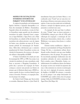 174  Plano de Manejo do Parque Estadual do Utinga . Capítulo II
Modelo de ocupação do
interior e entorno do
parque16
e sua evolução
A origem da população está intimamente
ligada à história e expansão demográfica e ur-
bana dos municípios de Belém e Ananindeua.
Segundo relatos de moradores, o nome do bair-
ro Guanabara surgiu quando um dos primeiros
moradores da região, chamado Lauro, compa-
rou os lagos Bolonha e Água Preta com a Baía
da Guanabara, na cidade do Rio de Janeiro. Os
moradores não sabem precisar o ano de origem
do bairro, mas calculam em mais de 70 anos,
mesmo período de emancipação de Ananin-
deua. Além disso, informaram que o aumento
populacional do bairro Guanabara ocorreu em
virtude do loteamento dos terrenos e da expan-
são urbana e demográfica da RMB.
O bairro Castanheira foi criado por uma
lei municipal de 1995 ou 1996. Seu nome é em
virtude da existência de uma castanheira onde
hoje se encontra o Shopping Castanheira. A
partir daí, o processo de ocupação do bairro
começou a exercer uma pressão nos limites do
parque, que só diminuiu depois que a SEMA as-
sumiu a gestão da área e resolveu limitá-lo para
evitar as invasões. Portanto, as ocupações den-
tro do parque são antigas.
Já o bairro Curió-Utinga, que ficava entre
as avenidas Almirante Barroso e João Paulo II,
16
Informações oriundas da Oficina de Mapeamento Participativo. Maiores detalhes no Apêndice 1.
inicialmente fazia parte do bairro Marco, e era
conhecido como “Curió” por ser uma área ver-
de próxima à floresta com muitos pássaros dessa
espécie. Como essa área ainda não era habitada,
chamou a atenção de algumas pessoas, que ali
passaram a construir suas casas.
A ocupação da área que hoje é conheci-
da como “Utinga” (que na época pertencia a
COSANPA) começou por volta de 1978, pela
solicitação de ocupação e construção de resi-
dências por funcionários, dentre eles, o senhor
Waldemar e sua esposa, dona Joana e o senhor
Pedro Carlos.
Existem muitas residências e alguns co-
mércios na proximidade do Parque Estadual do
Utinga. De fato, o crescimento urbano desor-
denado acabou fazendo com que essas famílias
adentrassem a área do parque. No parque não
foi encontrada população tradicional, mas sim
moradores advindos de outros municípios do
Pará e estados, como o Maranhão. Assim, o es-
tabelecimento de residências dentro dos limites
do parque ocorreu em virtude da expansão das
ruas e vilas existentes no entorno (continuação
das ruas etc.), migração de pessoas, expansão
de famílias e da RMB. No entanto, o morador
do sul do parque é um antigo funcionário da
COSANPA que cuidava dessa área do parque
(antigo Clube da COSANPA) próxima ao lago
Água Preta (Ver Mapa 16).
 