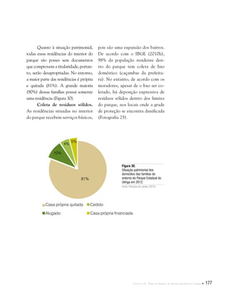 Capítulo II . Plano de Manejo do Parque Estadual do Utinga  177
Quanto à situação patrimonial,
todas essas residências do interior do
parque são posses sem documentos
que comprovem a titularidade, portan-
to, serão desapropriadas. No entorno,
a maior parte das residências é própria
e quitada (81%). A grande maioria
(90%) dessas famílias possui somente
uma residência (Figura 30).
Coleta de resíduos sólidos.
As residências situadas no interior
do parque recebem serviços básicos,
Figura 30.
Situação patrimonial dos
domicílios das famílias do
entorno do Parque Estadual do
Utinga em 2012.
Fonte: Pesquisa de campo (2012).
pois são uma expansão dos bairros.
De acordo com o IBGE (2010h),
98% da população residente den-
tro do parque tem coleta de lixo
doméstico (caçambas da prefeitu-
ra). No entanto, de acordo com os
moradores, apesar de o lixo ser co-
letado, há deposição expressiva de
resíduos sólidos dentro dos limites
do parque, nos locais onde a grade
de proteção se encontra danificada
(Fotografia 25).
Casa própria quitada
Alugado
Cedido
Casa própria financiada
81%
10%
5%
4%
 