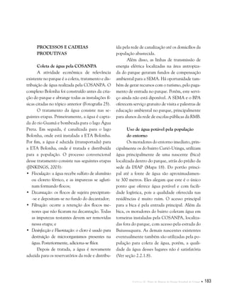 Capítulo II . Plano de Manejo do Parque Estadual do Utinga  183
Processos e cadeias
produtivas
Coleta de água pela COSANPA
A atividade econômica de relevância
existente no parque é a coleta, tratamento e dis-
tribuição de água realizada pela COSANPA. O
complexo Bolonha foi construído antes da cria-
ção do parque e abrange todas as instalações fí-
sicas citadas no tópico anterior (Fotografia 25).
O tratamento da água consiste nas se-
guintes etapas. Primeiramente, a água é capta-
da do rio Guamá e bombeada para o lago Água
Preta. Em seguida, é canalizada para o lago
Bolonha, onde está instalada a ETA Bolonha.
Por fim, a água é aduzida (transportada) para
a ETA Bolonha, onde é tratada e distribuída
para a população. O processo convencional
desse tratamento consiste nas seguintes etapas
(JINKINGS, 2003):
•	 Floculação: a água recebe sulfato de alumínio
ou cloreto férrico, e as impurezas se agluti-
nam formando flocos;
•	 Decantação: os flocos de sujeira precipitam-
-se e depositam-se no fundo do decantador;
•	 Filtração: ocorre a retenção dos flocos me-
nores que não ficaram na decantação. Todas
as impurezas restantes devem ser removidas
nessa etapa; e
•	 Desinfecção e Fluoretação: o cloro é usado para
destruição de microorganismos presentes na
água. Posteriormente, adiciona-se flúor.
Depois de tratada, a água é novamente
aduzida para os reservatórios da rede e distribu-
ída pela rede de canalização até os domicílios da
população abastecida.
Além disso, as linhas de transmissão de
energia elétrica localizadas na área antropiza-
da do parque geraram fundos de compensação
ambiental para a SEMA. Há oportunidade tam-
bém de gerar recursos com o turismo, pelo paga-
mento de entrada no parque. Porém, este servi-
ço ainda não está diponível. A SEMA e o BPA
oferecem serviço gratuito de visita e palestras de
educação ambiental no parque, principalmente
para alunos da rede de escolas públicas da RMB.
Uso de água potável pela população
do entorno
Os moradores do entorno imediato, prin-
cipalmente os do bairro Curió-Utinga, utilizam
água principalmente de uma nascente (bica)
localizada dentro do parque, atrás do prédio da
sede da DIAP (Mapa 18). Do portão princi-
pal até a fonte de água são aproximadamen-
te 300 metros. Eles alegam que este é o único
ponto que oferece água potável e com facili-
dade logística, pois a qualidade oferecida nas
residências é muito ruim. O acesso principal
para a bica é pela entrada principal. Além da
bica, os moradores do bairro coletam água em
torneiras instaladas pela COSANPA, localiza-
das fora do parque, com acesso pela estrada do
Buiussuquara. As demais nascentes existentes
eventualmente também são utilizadas pela po-
pulação para coleta de água, porém, a quali-
dade da água desses lugares não é satisfatória
(Ver seção 2.2.1.8).
 