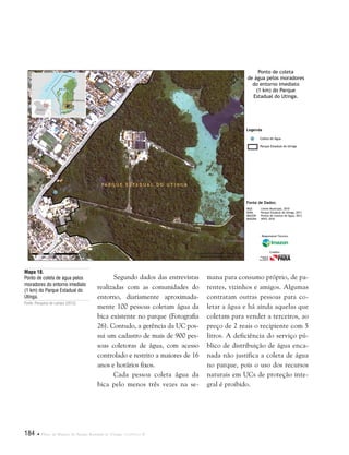 184  Plano de Manejo do Parque Estadual do Utinga . Capítulo II
Segundo dados das entrevistas
realizadas com as comunidades do
entorno, diariamente aproximada-
mente 100 pessoas coletam água da
bica existente no parque (Fotografia
26). Contudo, a gerência da UC pos-
sui um cadastro de mais de 900 pes-
soas coletoras de água, com acesso
controlado e restrito a maiores de 16
anos e horários fixos.
Cada pessoa coleta água da
bica pelo menos três vezes na se-
Mapa 18.
Ponto de coleta de água pelos
moradores do entorno imediato
(1 km) do Parque Estadual do
Utinga.
Fonte: Pesquisa de campo (2012).
Fonte de Dados:
IBGE Limite Municipal, 2010
SEMA Parque Estadual do Utinga, 2011
IMAZON Pontos de Coletas de Água, 2012
IMAGEM SPOT, 2010
Legenda
Coleta de Água
Parque Estadual do Utinga
Ponto de coleta
de água pelos moradores
do entorno imediato
(1 km) do Parque
Estadual do Utinga.
Responsável Técnico:
Crédito:
mana para consumo próprio, de pa-
rentes, vizinhos e amigos. Algumas
contratam outras pessoas para co-
letar a água e há ainda aquelas que
coletam para vender a terceiros, ao
preço de 2 reais o recipiente com 5
litros. A deficiência do serviço pú-
blico de distribuição de água enca-
nada não justifica a coleta de água
no parque, pois o uso dos recursos
naturais em UCs de proteção inte-
gral é proibido.
 
