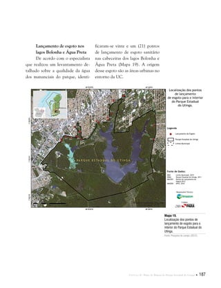 Capítulo II . Plano de Manejo do Parque Estadual do Utinga  187
Lançamento de esgoto nos
lagos Bolonha e Água Preta
De acordo com o especialista
que realizou um levantamento de-
talhado sobre a qualidade da água
dos mananciais do parque, identi-
Mapa 19.
Localização dos pontos de
lançamento de esgoto para o
interior do Parque Estadual do
Utinga.
Fonte: Pesquisa de campo (2012).
ficaram-se vinte e um (21) pontos
de lançamento de esgoto sanitário
nas cabeceiras dos lagos Bolonha e
Água Preta (Mapa 19). A origem
desse esgoto são as áreas urbanas no
entorno da UC.
Fonte de Dados:
IBGE Limite Municipal, 2010
SEMA Parque Estadual do Utinga, 2011
IMAZON Pontos de Lançamento de
Esgoto,2012
IMAGEM SPOT, 2010
Legenda
Lançamento de Esgoto
Parque Estadual do Utinga
Limite Municipal
Localização dos pontos
de lançamento
de esgoto para o interior
do Parque Estadual
do Utinga.
Responsável Técnico:
Crédito:
 