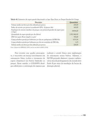 Capítulo II . Plano de Manejo do Parque Estadual do Utinga  189
Tabela 49. Estimativa de esgoto gerado direcionado ao lago Água Preta, no Parque Estadual do Utinga.
Descrição Quantidade
Volume médio em litros por dia utilizado por pessoa 200,00
Índice de retorno por pessoa (considerado 80%) (L/pessoa dia) 160,00
População do entorno imediato do parque com potencial gerador de esgoto para
os lagos
18456,00
Quantidade de esgoto gerado por dia (litros) 2.952.960,00
DBO do esgoto Bruto (mg/L) ou g/m3
350,00
Carga poluidora gerada por habitante por dia em quilogramas deDBO/dia 1033,54
Carga poluidora gerada por habitante por dia em toneladas de DBO/dia 1,03
Volume médio em litros por dia utilizado por pessoa 200,00
Fonte: Adaptado de SPERLING (2005) com base em dados do IBGE (2010h).
Para reverter esse quadro preocupan-
te, é necessário um maciço investimento em
saneamento básico (coleta e tratamento de
esgoto doméstico) nos bairros limítrofes ao
parque. Neste sentido, a COSANPA divul-
gou edital para a contratação de empresa que
realizará o estudo básico para implantação
de saneamento nesses bairros. Ademais, o
NGTM pretende diminuir o passivo ambien-
tal na área de prolongamento da avenida João
Paulo II por meio da instalação de bacias de
detenção pluvial.
 