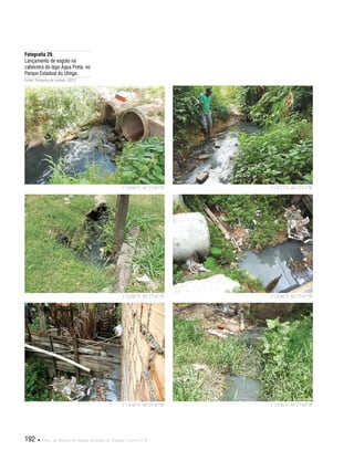 192  Plano de Manejo do Parque Estadual do Utinga . Capítulo II
Fotografia 29.
Lançamento de esgoto na
cabeceira do lago Água Preta, no
Parque Estadual do Utinga.
Fonte: Pesquisa de campo, 2012.
1°24'46"S 48°25'40"W
1°24'46"S 48°25'40"W
1°24'46"S 48°25'40"W
1°24'27"S 48°25'53"W
1°24'46"S 48°25'40"W
1°24'46"S 48°25'40"W
 