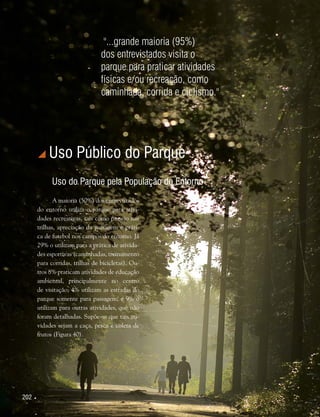 202 
 Uso Público do Parque
Uso do Parque pela População do Entorno
A maioria (50%) dos entrevistados
do entorno utiliza o parque para ativi-
dades recreativas, tais como passeio nas
trilhas, apreciação da paisagem e práti-
ca de futebol nos campos do entorno. Já
29% o utilizam para a prática de ativida-
des esportivas (caminhadas, treinamento
para corridas, trilhas de bicicletas). Ou-
tros 8% praticam atividades de educação
ambiental, principalmente no centro
de visitação; 4% utilizam as estradas do
parque somente para passagem; e 9% o
utilizam para outras atividades, que não
foram detalhadas. Supõe-se que tais ati-
vidades sejam a caça, pesca e coleta de
frutos (Figura 40).
"...grande maioria (95%)
dos entrevistados visita o
parque para praticar atividades
físicas e/ou recreação, como
caminhada, corrida e ciclismo."
 